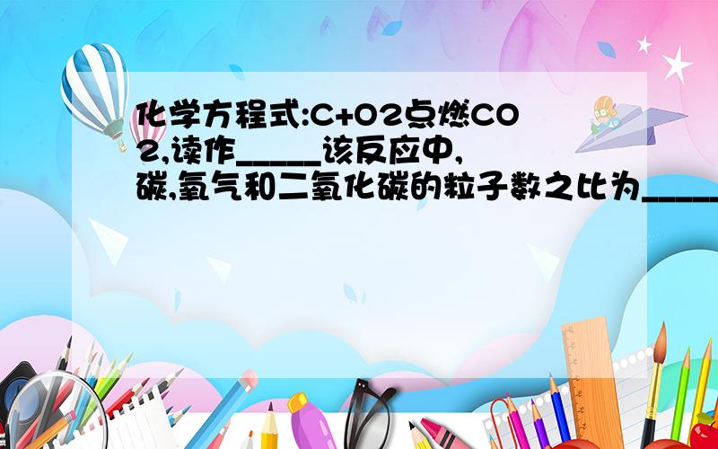 化学方程式:C+O2点燃CO2,读作_____该反应中,碳,氧气和二氧化碳的粒子数之比为_____,碳,氧气和二氧化碳的质量之比为_____?