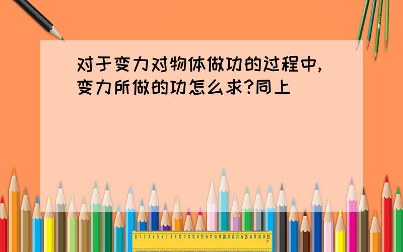 对于变力对物体做功的过程中,变力所做的功怎么求?同上