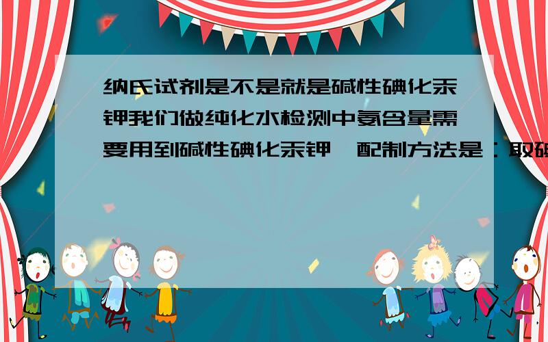 纳氏试剂是不是就是碱性碘化汞钾我们做纯化水检测中氨含量需要用到碱性碘化汞钾,配制方法是：取碘化钾 10 g,加水10ml,溶解后,缓缓加入二氯化汞的饱和水溶液,随加随搅拌,至生成的红色沉