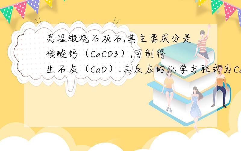 高温煅烧石灰石,其主要成分是碳酸钙（CaCO3）,可制得生石灰（CaO）.其反应的化学方程式为CaCO3=CaO+CO2↑.若高温煅烧100吨石灰石,可得到生石灰多少吨?这个石灰石是不纯的