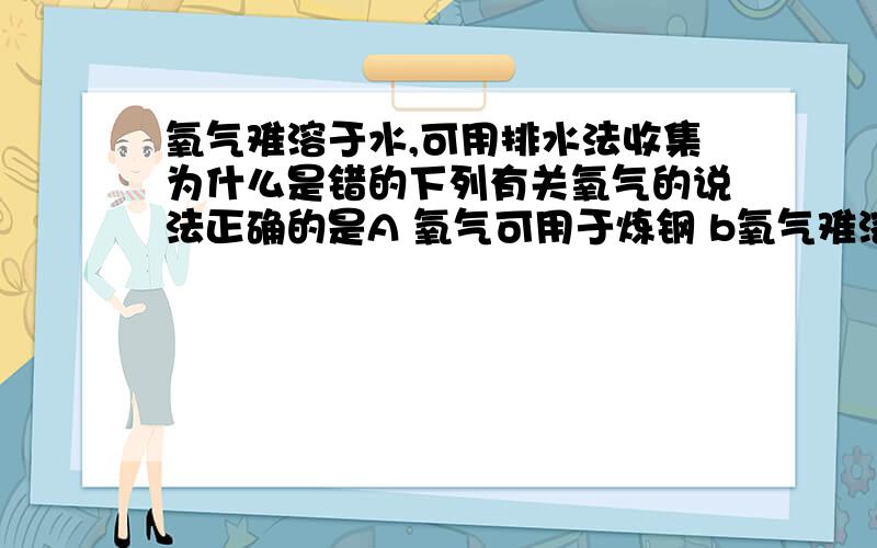 氧气难溶于水,可用排水法收集为什么是错的下列有关氧气的说法正确的是A 氧气可用于炼钢 b氧气难溶于水，可用排水法收集