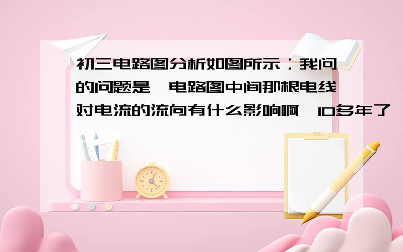 初三电路图分析如图所示：我问的问题是,电路图中间那根电线对电流的流向有什么影响啊,10多年了,有点点遗忘~