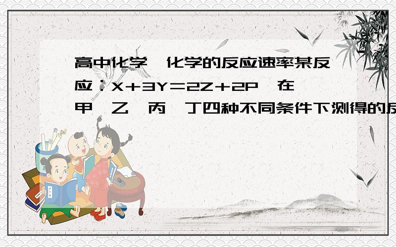 高中化学,化学的反应速率某反应：X＋3Y＝2Z＋2P,在甲、乙、丙、丁四种不同条件下测得的反应速率为：甲条件v(X)＝0.3mol/(L·min),乙条件v(Y)＝1.2mol/(L·min),丙条件v(Z)＝0.8mol/(L·min),丁条件v(P)＝0.9