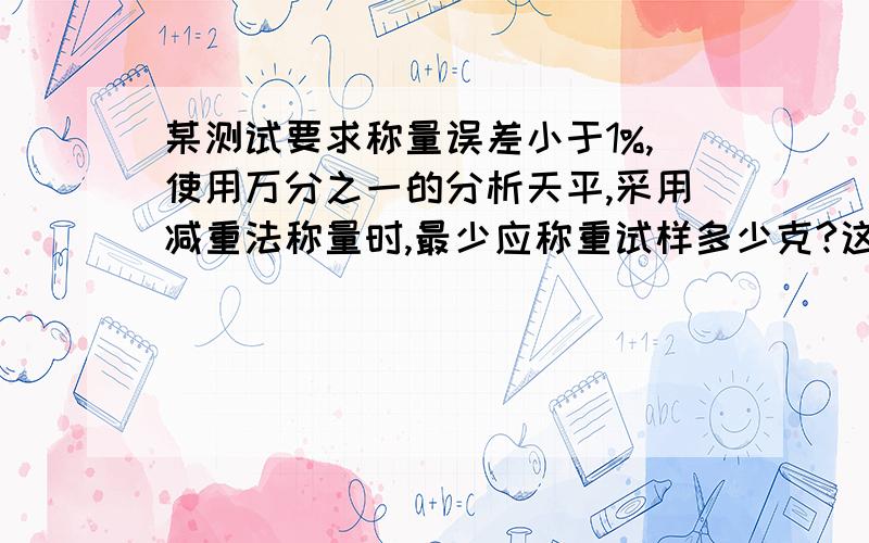 某测试要求称量误差小于1%,使用万分之一的分析天平,采用减重法称量时,最少应称重试样多少克?这道题你在2010-6-21看到过一次 现在会了么