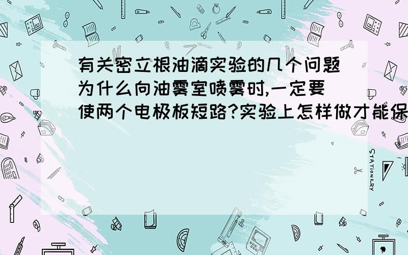 有关密立根油滴实验的几个问题为什么向油雾室喷雾时,一定要使两个电极板短路?实验上怎样做才能保证油滴做匀速运动?