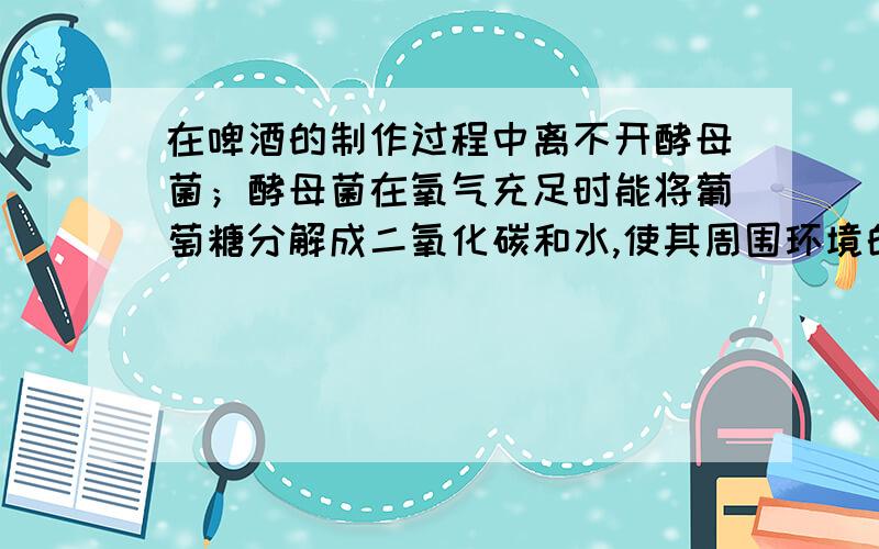 在啤酒的制作过程中离不开酵母菌；酵母菌在氧气充足时能将葡萄糖分解成二氧化碳和水,使其周围环境的酸碱在啤酒的制作过程中离不开酵母菌；酵母菌在氧气充足时能将葡萄糖分解成二氧