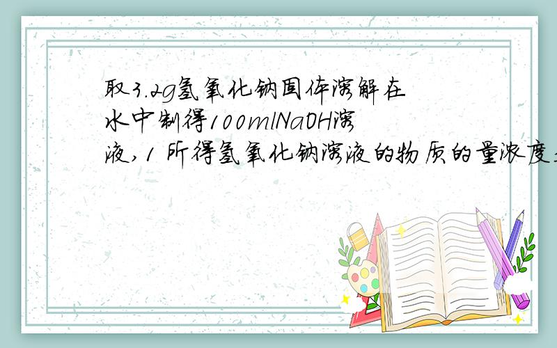 取3.2g氢氧化钠固体溶解在水中制得100mlNaOH溶液,1 所得氢氧化钠溶液的物质的量浓度是取3.2g氢氧化钠固体溶解在水中制得100mlNaOH溶液,1 所得氢氧化钠溶液的物质的量浓度是多少?2 取一定该体