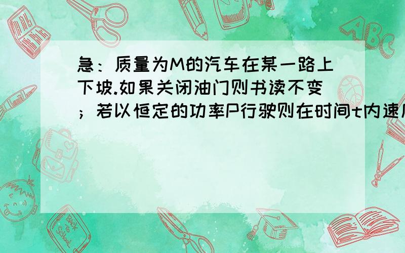 急：质量为M的汽车在某一路上下坡.如果关闭油门则书读不变；若以恒定的功率P行驶则在时间t内速度增大为原来的二倍.那么,该时间t开始时,汽车的速度为.