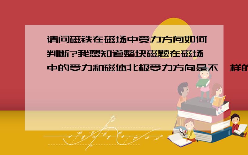 请问磁铁在磁场中受力方向如何判断?我想知道整块磁题在磁场中的受力和磁体北极受力方向是不一样的吗?只有北极受力才沿磁场方向对吗?