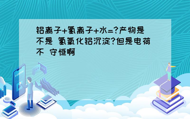 铝离子+氢离子+水=?产物是不是 氢氧化铝沉淀?但是电荷不 守恒啊