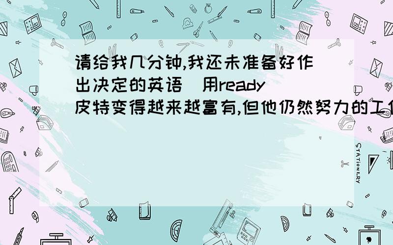 请给我几分钟,我还未准备好作出决定的英语（用ready）皮特变得越来越富有,但他仍然努力的工作的英语（用rich）我们都知道尼尔·阿姆斯特朗是第一个在月球上行走的人的英语（用walk）