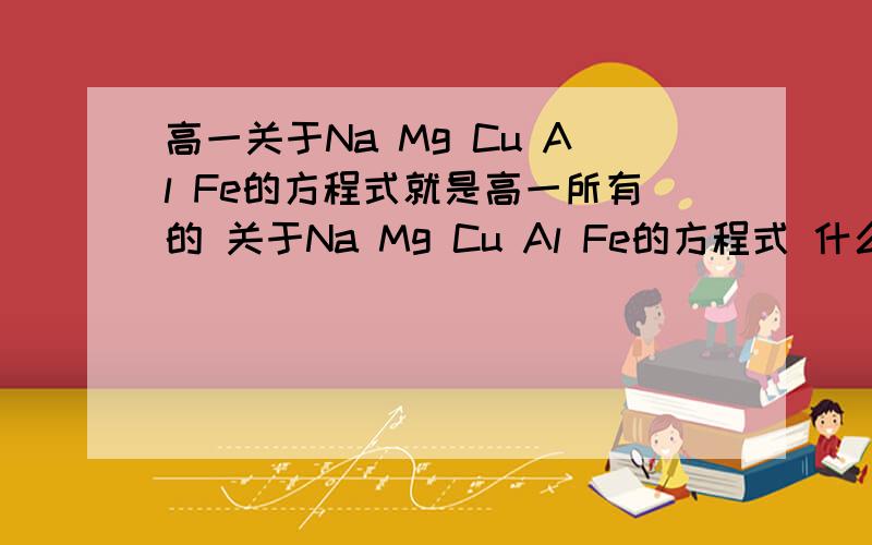 高一关于Na Mg Cu Al Fe的方程式就是高一所有的 关于Na Mg Cu Al Fe的方程式 什么方面的都要 只要是高一学的