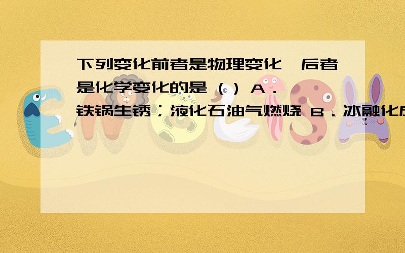 下列变化前者是物理变化,后者是化学变化的是 ( ) A．铁锅生锈；液化石油气燃烧 B．冰融化成水；澄清石灰