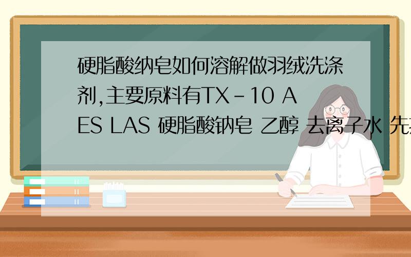 硬脂酸纳皂如何溶解做羽绒洗涤剂,主要原料有TX-10 AES LAS 硬脂酸钠皂 乙醇 去离子水 先把去离子水水浴加温到55度 然后 加入AES 搅拌混合后加入其它原料.但是因为里面有硬脂酸钠皂.我需要的