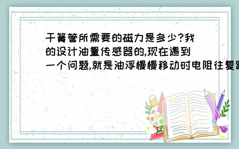 干簧管所需要的磁力是多少?我的设计油量传感器的,现在遇到一个问题,就是油浮慢慢移动时电阻往复跳动,我怀疑是磁力问题,我需要磁力的大小 一步一步来啊，怎么办。