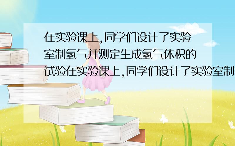 在实验课上,同学们设计了实验室制氢气并测定生成氢气体积的试验在实验课上,同学们设计了实验室制氢气并测定生成氢气体积的实验（装置如图）．请回答下列问题：（1）实验过程中观察