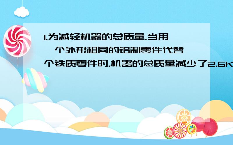 1.为减轻机器的总质量，当用一个外形相同的铝制零件代替一个铁质零件时，机器的总质量减少了2.6Kg，求这个零件的体积。（铝的密度=2.7×10 的三方 铁的密度=7.9×10的三方 单位均为千克每