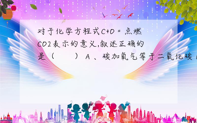 对于化学方程式C+O＝点燃 CO2表示的意义,叙述正确的是（　　） A 、碳加氧气等于二氧化碳 B 、该反应中,反应物是碳和氧气,生成物是二氧化碳,条件是点燃 C 、每1份质量的碳和1份质量的氧气