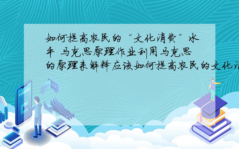 如何提高农民的“文化消费”水平 马克思原理作业利用马克思的原理来解释应该如何提高农民的文化消费.大学里的马克思作业,求指点格式.