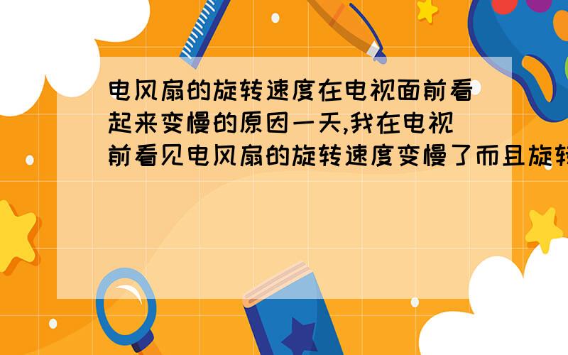 电风扇的旋转速度在电视面前看起来变慢的原因一天,我在电视前看见电风扇的旋转速度变慢了而且旋转的扇片也看的清清楚楚.但我在电视机前一拿开电风扇,电风扇有恢复原状