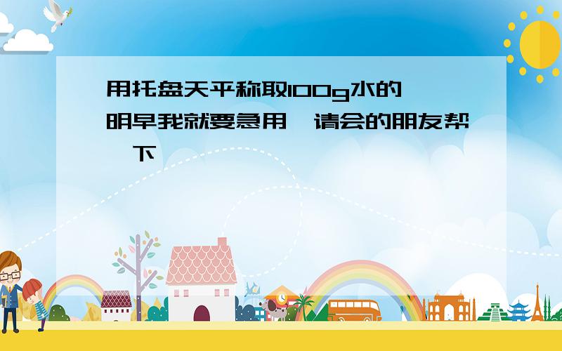 用托盘天平称取100g水的 明早我就要急用,请会的朋友帮一下,