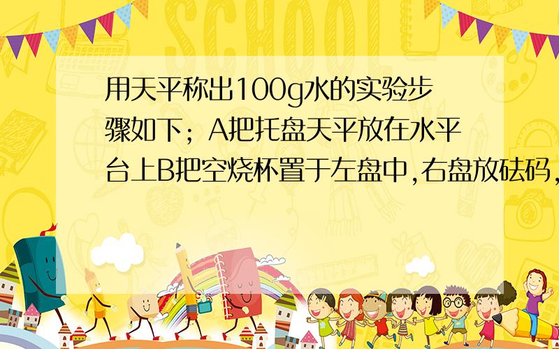 用天平称出100g水的实验步骤如下；A把托盘天平放在水平台上B把空烧杯置于左盘中,右盘放砝码,测出质量C用镊子将100g砝码至于已有砝码的右盘里D将游码置于标尺左端0刻度线位置E将水缓慢注