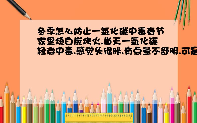 冬季怎么防止一氧化碳中毒春节家里烧白炭烤火.当天一氧化碳轻微中毒.感觉头很胀.有点晕不舒服.可是窗子开着通风在啊..怎么可以减少一氧化碳?.