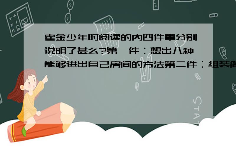 霍金少年时阅读的内四件事分别说明了甚么?第一件：想出八种能够进出自己房间的方法第二件：组装简易电脑第三件：破解老师的13道题第四件：霍金的聪明才智令老师折服这四件事分别说