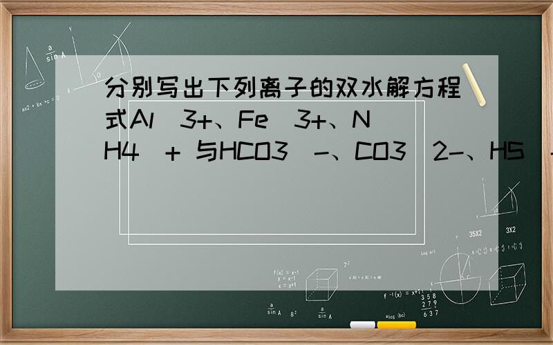 分别写出下列离子的双水解方程式Al^3+、Fe^3+、NH4^+ 与HCO3^-、CO3^2-、HS^-、S^2-、AlO2^-、SiO3^2- (一共18个）