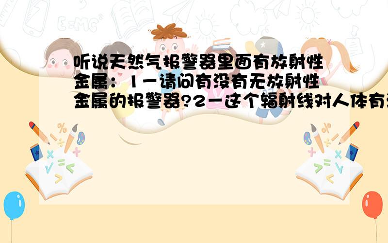 听说天然气报警器里面有放射性金属：1－请问有没有无放射性金属的报警器?2－这个辐射线对人体有没听说天然气报警器里面有放射性金属：1－请问有没有无放射性金属的报警器?2－这个辐