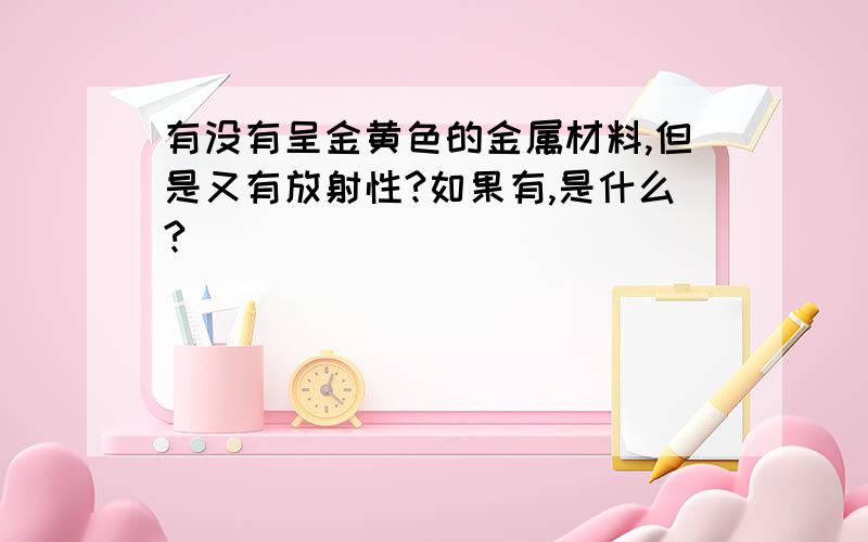 有没有呈金黄色的金属材料,但是又有放射性?如果有,是什么?