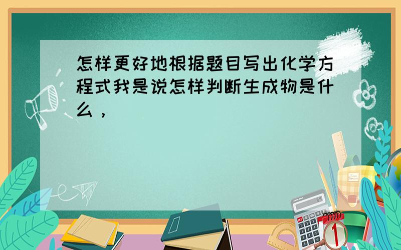 怎样更好地根据题目写出化学方程式我是说怎样判断生成物是什么，