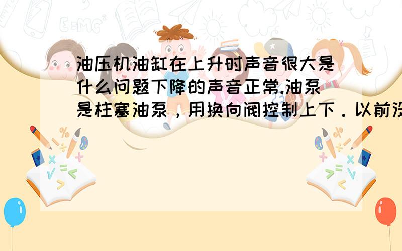 油压机油缸在上升时声音很大是什么问题下降的声音正常.油泵是柱塞油泵，用换向阀控制上下。以前没有这种情况上个月出现的问题。