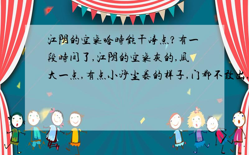 江阴的空气啥时能干净点?有一段时间了,江阴的空气灰的,风大一点,有点小沙尘暴的样子,门都不敢出,整个天空灰蒙蒙的,路面都挖得不像样,通江路都挖了三年了,没见好过,唉……实在受不了,