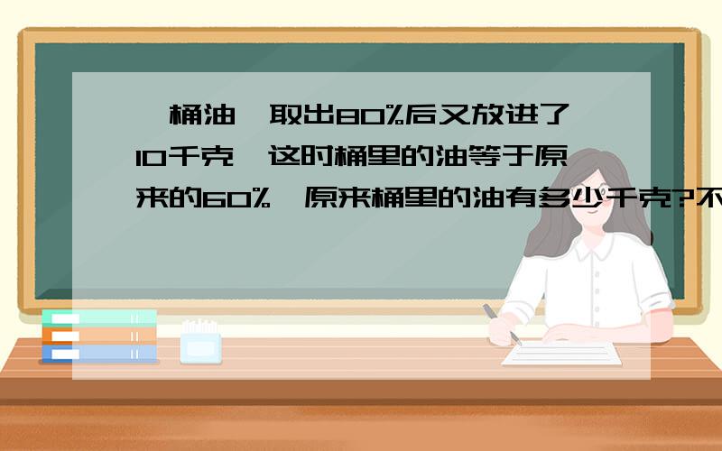 一桶油,取出80%后又放进了10千克,这时桶里的油等于原来的60%,原来桶里的油有多少千克?不要用方程!