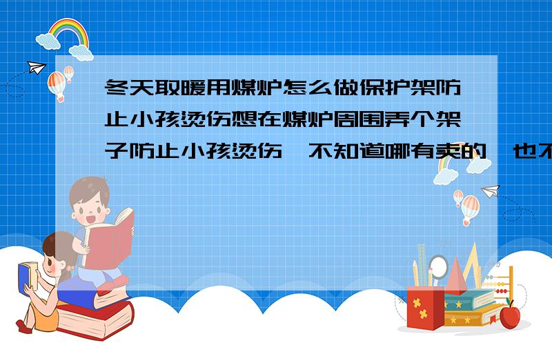 冬天取暖用煤炉怎么做保护架防止小孩烫伤想在煤炉周围弄个架子防止小孩烫伤,不知道哪有卖的,也不知道叫啥,请义士告知.谢谢