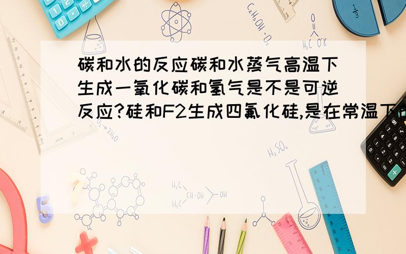 碳和水的反应碳和水蒸气高温下生成一氧化碳和氢气是不是可逆反应?硅和F2生成四氟化硅,是在常温下的,还是要加热的?一氧化碳和氧化铜生成铜单质和二氧化碳是高温的还是加热的?……我怎