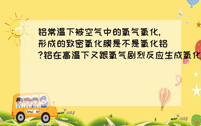 铝常温下被空气中的氧气氧化,形成的致密氧化膜是不是氧化铝?铝在高温下又跟氧气剧烈反应生成氧化铝?既然这样,又何必要高温生成氧化铝呢,直接被空气氧化就可以了,是不是呢 麻烦解释下