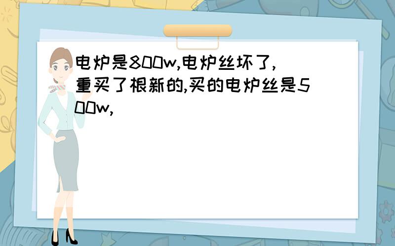 电炉是800w,电炉丝坏了,重买了根新的,买的电炉丝是500w,