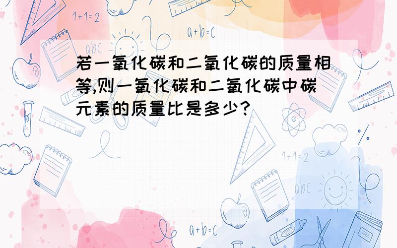 若一氧化碳和二氧化碳的质量相等,则一氧化碳和二氧化碳中碳元素的质量比是多少?