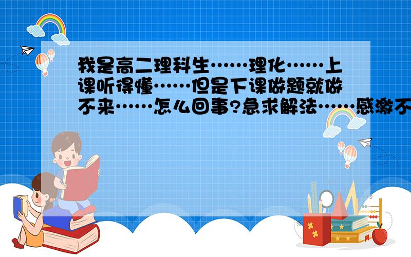 我是高二理科生……理化……上课听得懂……但是下课做题就做不来……怎么回事?急求解法……感激不敬!如题