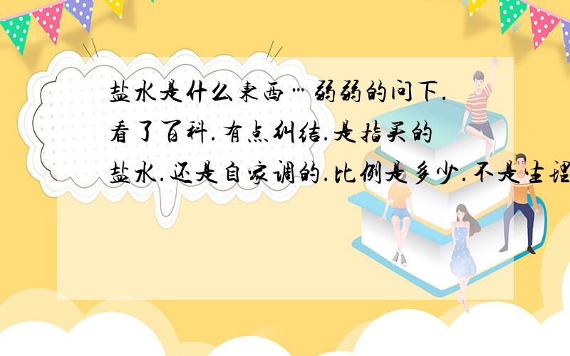 盐水是什么东西…弱弱的问下.看了百科.有点纠结.是指买的盐水.还是自家调的.比例是多少.不是生理盐水。就是问：水加食用盐调出来的算不算盐水。