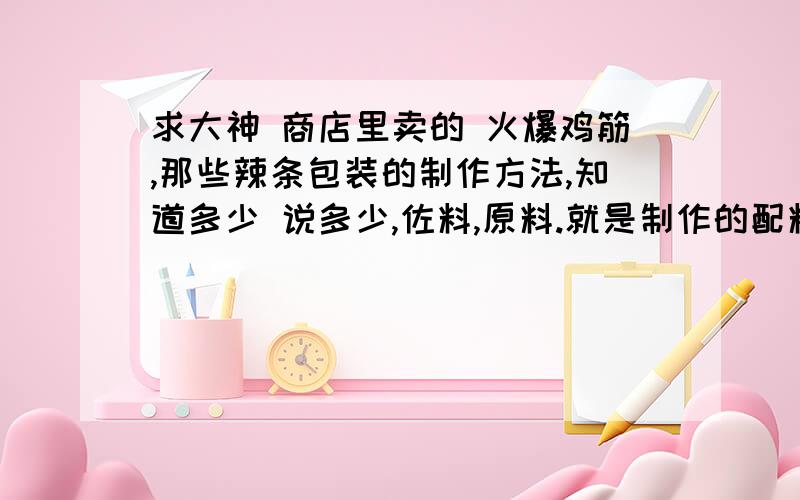 求大神 商店里卖的 火爆鸡筋,那些辣条包装的制作方法,知道多少 说多少,佐料,原料.就是制作的配料,原料,制作过程,泪奔求 援助.