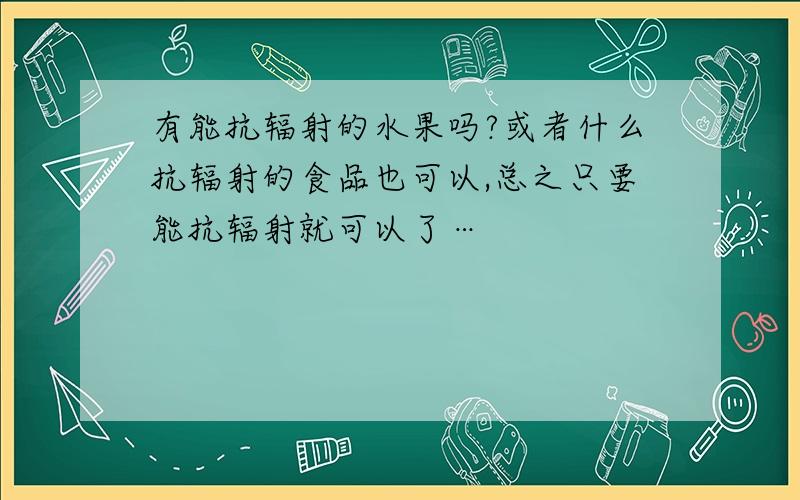 有能抗辐射的水果吗?或者什么抗辐射的食品也可以,总之只要能抗辐射就可以了…