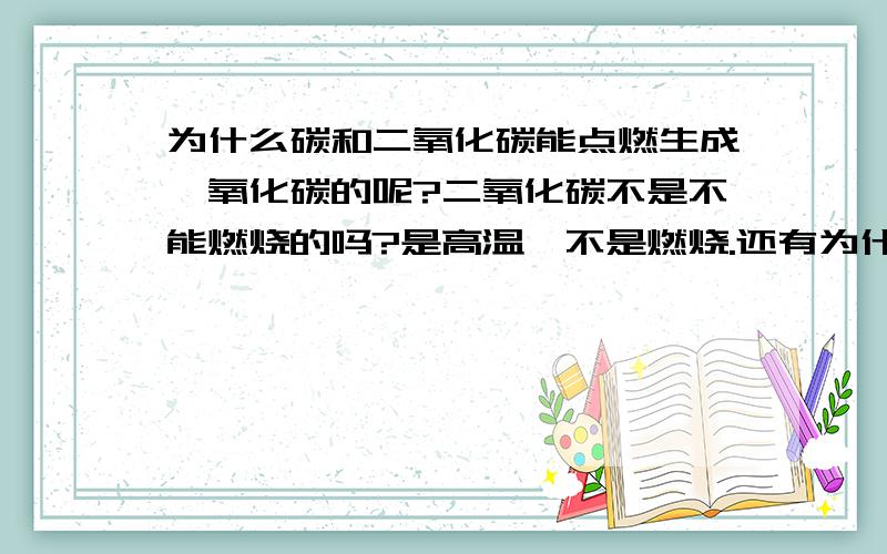 为什么碳和二氧化碳能点燃生成一氧化碳的呢?二氧化碳不是不能燃烧的吗?是高温,不是燃烧.还有为什么一氧化碳和氧气点燃生成的是二氧化碳的呢 我搞糊涂了.