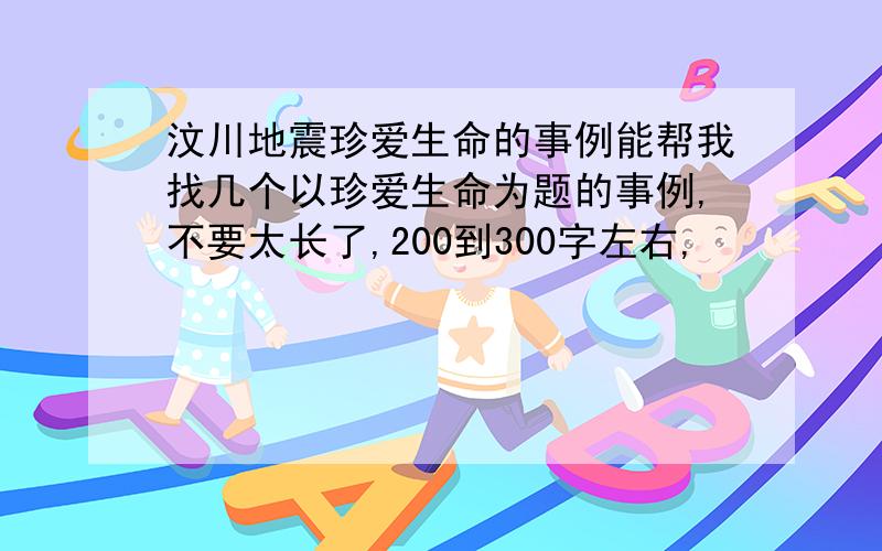 汶川地震珍爱生命的事例能帮我找几个以珍爱生命为题的事例,不要太长了,200到300字左右,