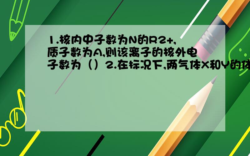 1.核内中子数为N的R2+,质子数为A,则该离子的核外电子数为（）2.在标况下,两气体X和Y的体积比为4:1,质量比为8:5,则它们摩尔质量比为（）,密度比为（）;等质量时的物质的量比（）1.有些国家