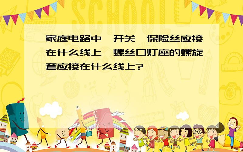 家庭电路中,开关、保险丝应接在什么线上,螺丝口灯座的螺旋套应接在什么线上?