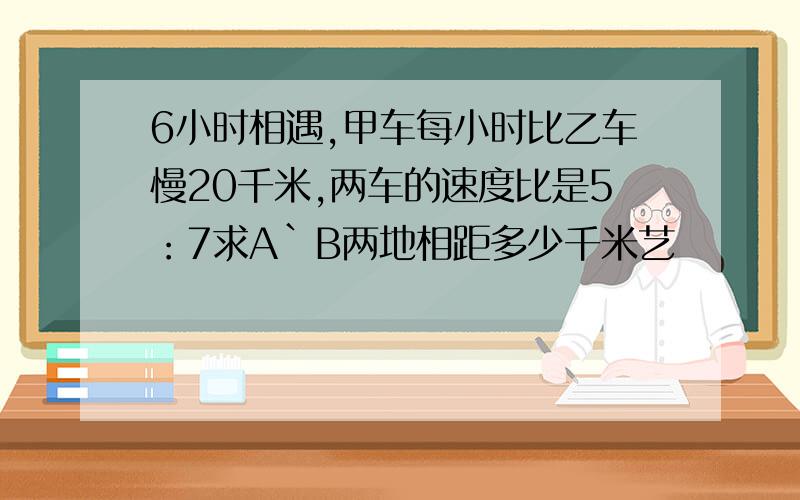 6小时相遇,甲车每小时比乙车慢20千米,两车的速度比是5：7求A`B两地相距多少千米艺