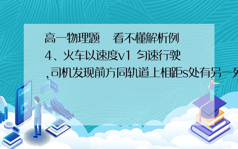 高一物理题   看不懂解析例4、火车以速度v1 匀速行驶,司机发现前方同轨道上相距s处有另一列火车同方向以速度v2(对地),且v1>v2做匀速运动.司机立即以加速度a紧急刹车,要使两车不相撞,a应满